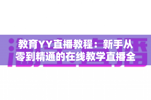 教育YY直播教程:新手从零到精通的在线教学直播全流程实战指南 教育YY直播教程:新手从零到精通的在线教学直播全流程实战指南