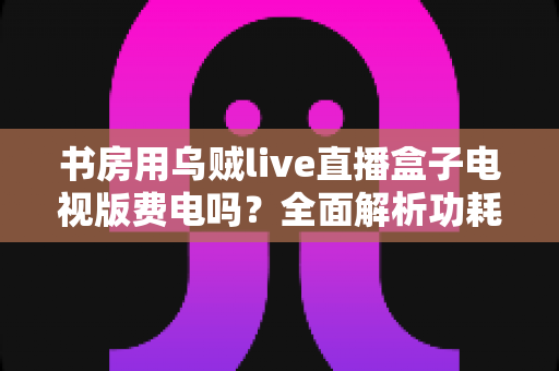 书房用乌贼live直播盒子电视版费电吗？全面解析功耗真相与实用省电指南