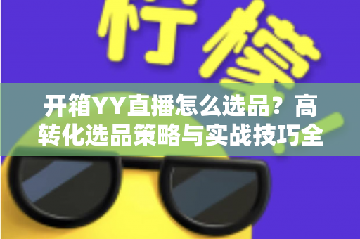 开箱YY直播怎么选品?高转化选品策略与实战技巧全解析 开箱YY直播怎么选品?高转化选品策略与实战技巧全解析