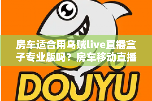 房车适合用乌贼live直播盒子专业版吗？房车移动直播全场景深度解析与实用指南