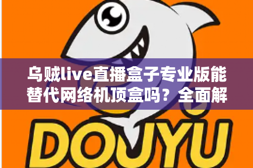 乌贼live直播盒子专业版能替代网络机顶盒吗？全面解析直播盒子与网络机顶盒的差异与选购指南