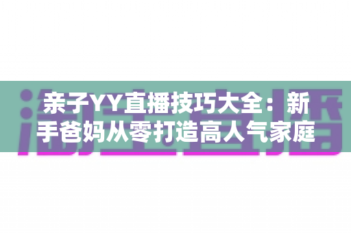 亲子YY直播技巧大全：新手爸妈从零打造高人气家庭直播间的实战指南
