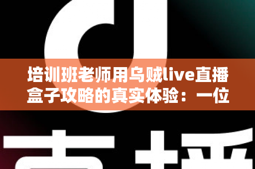 培训班老师用乌贼live直播盒子攻略的真实体验：一位一线教师从手忙脚乱到从容开播的完整心得分享