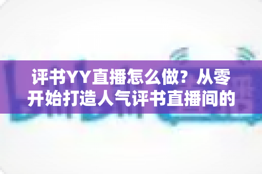 评书YY直播怎么做?从零开始打造人气评书直播间的完整实战指南 评书YY直播怎么做?从零开始打造人气评书直播间的完整实战指南