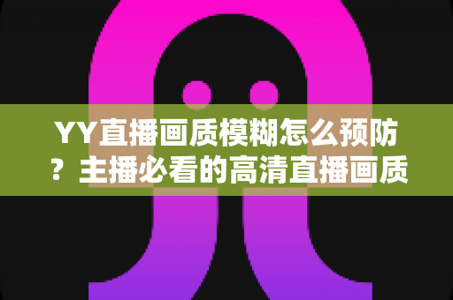 YY直播画质模糊怎么预防？主播必看的高清直播画质提升与避坑全指南