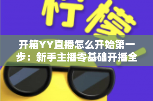 开箱YY直播怎么开始第一步:新手主播零基础开播全攻略 开箱YY直播怎么开始第一步:新手主播零基础开播全攻略