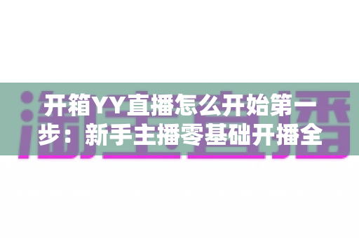 开箱YY直播怎么开始第一步:新手主播零基础开播全攻略 开箱YY直播怎么开始第一步:新手主播零基础开播全攻略