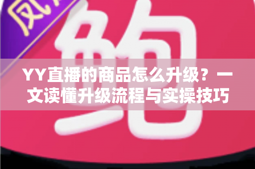 YY直播的商品怎么升级？一文读懂升级流程与实操技巧，助力直播间销量翻倍