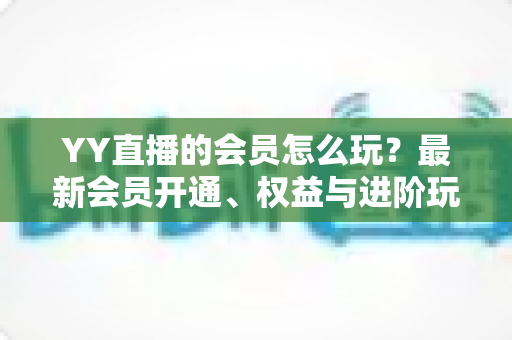 YY直播的会员怎么玩?最新会员开通、权益与进阶玩法全攻略 YY直播的会员怎么玩?最新会员开通、权益与进阶玩法全攻略