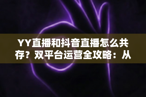 YY直播和抖音直播怎么共存？双平台运营全攻略：从平台差异到变现组合的实战指南