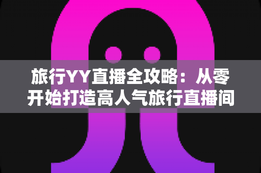 旅行YY直播全攻略:从零开始打造高人气旅行直播间的完整实战指南 旅行YY直播全攻略:从零开始打造高人气旅行直播间的完整实战指南
