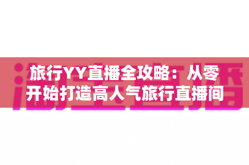 旅行YY直播全攻略：从零开始打造高人气旅行直播间的完整实战指南