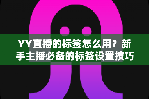 YY直播的标签怎么用？新手主播必备的标签设置技巧与实战运营指南