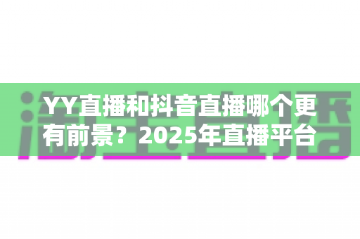 YY直播和抖音直播哪个更有前景?2025年直播平台深度对比与主播选择全指南 YY直播和抖音直播哪个更有前景?2025年直播平台深度对比与主播选择全指南