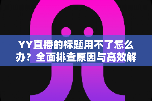 YY直播的标题用不了怎么办？全面排查原因与高效解决方法，助你快速恢复直播间人气