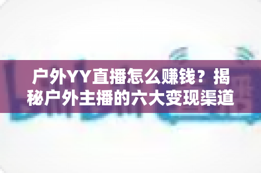 户外YY直播怎么赚钱?揭秘户外主播的六大变现渠道与实战运营技巧 户外YY直播怎么赚钱?揭秘户外主播的六大变现渠道与实战运营技巧