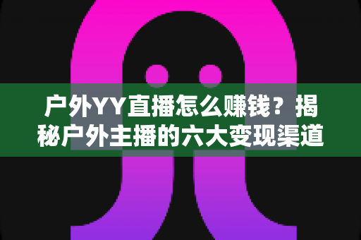 户外YY直播怎么赚钱?揭秘户外主播的六大变现渠道与实战运营技巧 户外YY直播怎么赚钱?揭秘户外主播的六大变现渠道与实战运营技巧