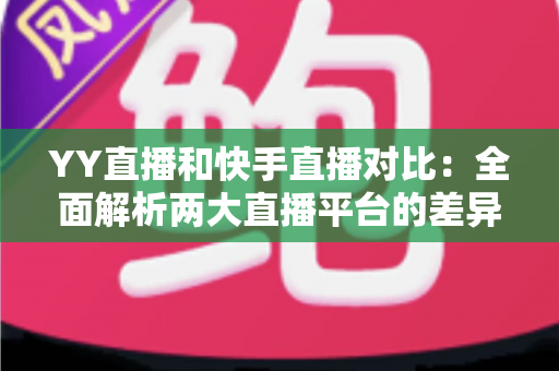 YY直播和快手直播对比：全面解析两大直播平台的差异，助你找到最适合自己的直播选择