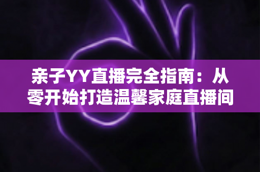 亲子YY直播完全指南：从零开始打造温馨家庭直播间的实战秘籍