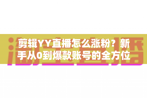 剪辑YY直播怎么涨粉？新手从0到爆款账号的全方位实战指南