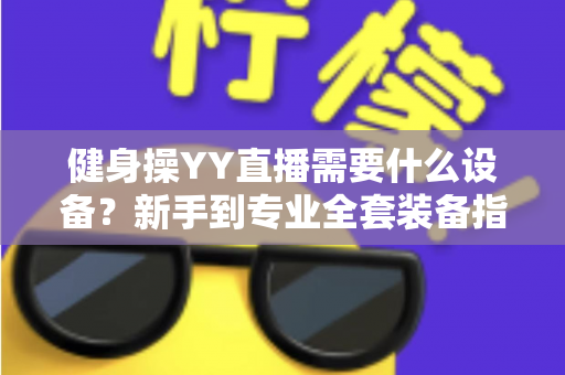 健身操YY直播需要什么设备?新手到专业全套装备指南与避坑攻略 健身操YY直播需要什么设备?新手到专业全套装备指南与避坑攻略