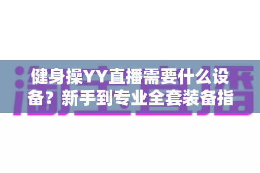 健身操YY直播需要什么设备?新手到专业全套装备指南与避坑攻略 健身操YY直播需要什么设备?新手到专业全套装备指南与避坑攻略