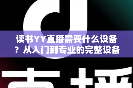 读书YY直播需要什么设备?从入门到专业的完整设备清单与实战指南 读书YY直播需要什么设备?从入门到专业的完整设备清单与实战指南