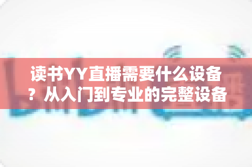 读书YY直播需要什么设备？从入门到专业的完整设备清单与实战指南