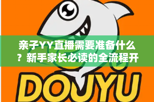 亲子YY直播需要准备什么?新手家长必读的全流程开播指南与实用清单 亲子YY直播需要准备什么?新手家长必读的全流程开播指南与实用清单