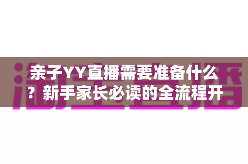 亲子YY直播需要准备什么？新手家长必读的全流程开播指南与实用清单