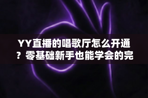 YY直播的唱歌厅怎么开通？零基础新手也能学会的完整开播指南