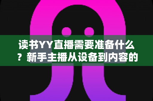 读书YY直播需要准备什么?新手主播从设备到内容的完整开播指南 读书YY直播需要准备什么?新手主播从设备到内容的完整开播指南