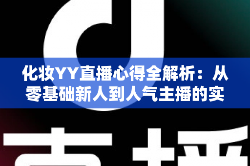 化妆YY直播心得全解析：从零基础新人到人气主播的实战经验、设备技巧与涨粉秘籍一站式指南