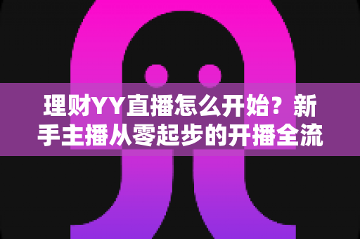 理财YY直播怎么开始？新手主播从零起步的开播全流程实战指南