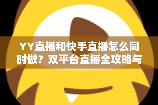YY直播和快手直播怎么同时做？双平台直播全攻略与实操指南