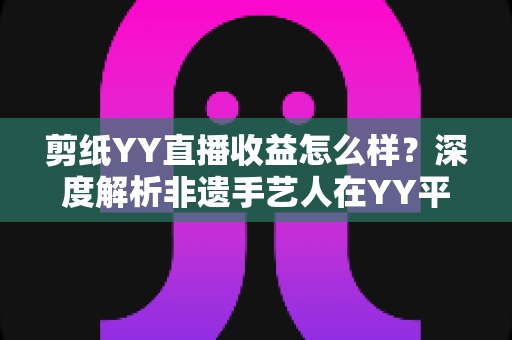 剪纸YY直播收益怎么样?深度解析非遗手艺人在YY平台的真实收入与变现之道 剪纸YY直播收益怎么样?深度解析非遗手艺人在YY平台的真实收入与变现之道