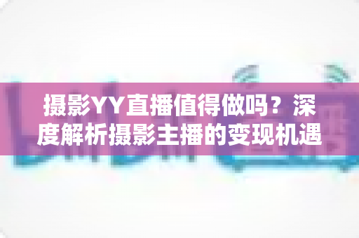 摄影YY直播值得做吗？深度解析摄影主播的变现机遇与入行指南