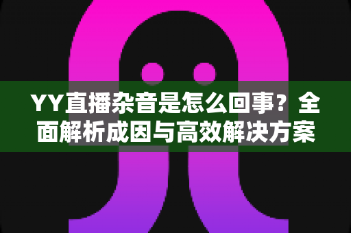 YY直播杂音是怎么回事?全面解析成因与高效解决方案 YY直播杂音是怎么回事?全面解析成因与高效解决方案