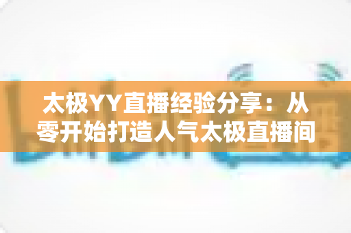 太极YY直播经验分享:从零开始打造人气太极直播间的实战指南 太极YY直播经验分享:从零开始打造人气太极直播间的实战指南