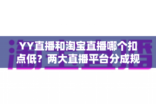 YY直播和淘宝直播哪个扣点低？两大直播平台分成规则深度对比，帮你选对最省钱的变现渠道