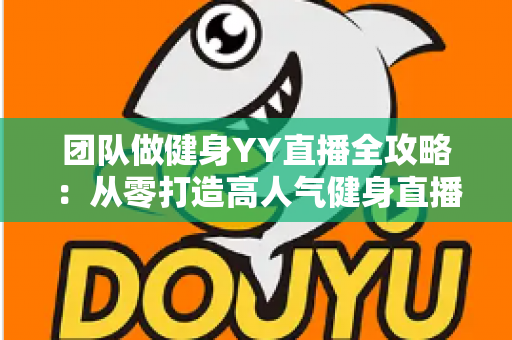团队做健身YY直播全攻略：从零打造高人气健身直播间的实战运营指南