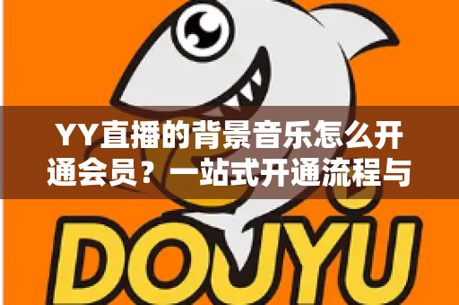 YY直播的背景音乐怎么开通会员?一站式开通流程与实用技巧全解析 YY直播的背景音乐怎么开通会员?一站式开通流程与实用技巧全解析