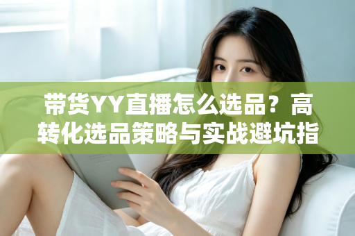 带货YY直播怎么选品？高转化选品策略与实战避坑指南全解析