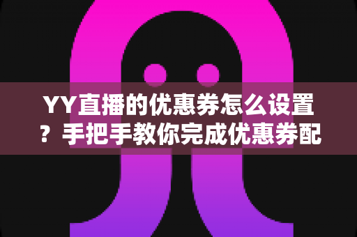 YY直播的优惠券怎么设置？手把手教你完成优惠券配置，快速提升直播间人气与转化率