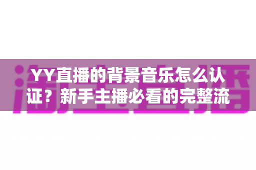 YY直播的背景音乐怎么认证?新手主播必看的完整流程与实用指南 YY直播的背景音乐怎么认证?新手主播必看的完整流程与实用指南