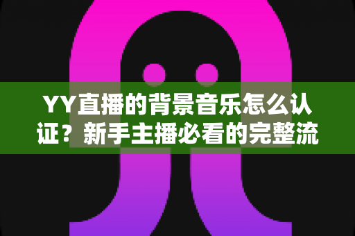 YY直播的背景音乐怎么认证？新手主播必看的完整流程与实用指南