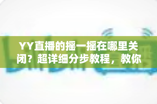 YY直播的摇一摇在哪里关闭?超详细分步教程,教你彻底告别误触跳转广告的烦恼 YY直播的摇一摇在哪里关闭?超详细分步教程,教你彻底告别误触跳转广告的烦恼