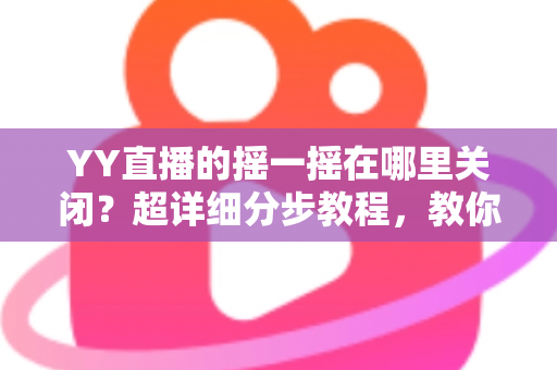 YY直播的摇一摇在哪里关闭？超详细分步教程，教你彻底告别误触跳转广告的烦恼