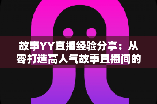 故事YY直播经验分享:从零打造高人气故事直播间的实战指南 故事YY直播经验分享:从零打造高人气故事直播间的实战指南