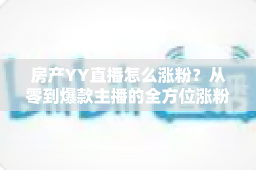 房产YY直播怎么涨粉？从零到爆款主播的全方位涨粉实战指南